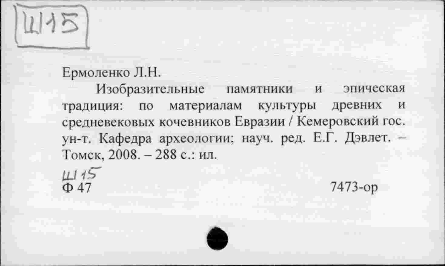 ﻿
Ермоленко Л.Н.
Изобразительные памятники и эпическая традиция: по материалам культуры древних и средневековых кочевников Евразии / Кемеровский гос. ун-т. Кафедра археологии; науч. ред. Е.Г. Дэвлет. -Томск, 2008. - 288 с.: ил.
LLl і S' ф 47	7473-ор